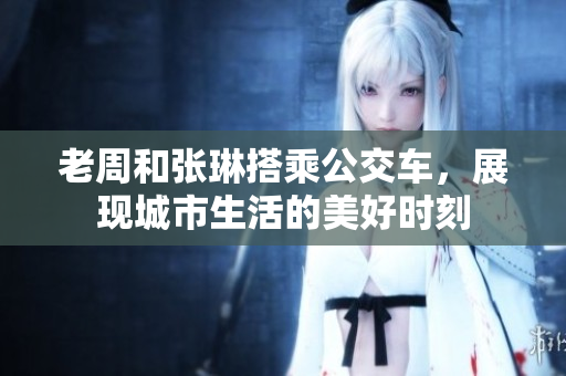 老周和張琳搭乘公交車(chē)，展現城市生活的美好時(shí)刻