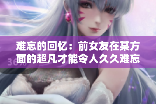 難忘的回憶:前女友在某方面的超凡才能令人久久難忘 難忘的回憶:前女友在某方面的超凡才能令人久久難忘