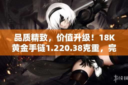 品質(zhì)精致，價(jià)值升級！18K黃金手鏈1.220.38克重，完美彰顯優(yōu)雅與品味