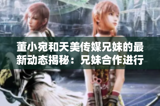 董小宛和天美傳媒兄妹的最新動(dòng)態(tài)揭秘：兄妹合作進(jìn)行什么項目？